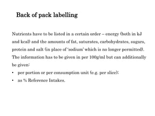 Back of pack labelling
Nutrients have to be listed in a certain order – energy (both in kJ
and kcal) and the amounts of fat, saturates, carbohydrates, sugars,
protein and salt (in place of ‘sodium’ which is no longer permitted).
The information has to be given in per 100g/ml but can additionally
be given:
• per portion or per consumption unit (e.g. per slice);
• as % Reference Intakes.
 