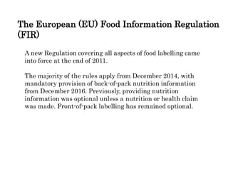 The European (EU) Food Information Regulation
(FIR)
A new Regulation covering all aspects of food labelling came
into force at the end of 2011.
The majority of the rules apply from December 2014, with
mandatory provision of back-of-pack nutrition information
from December 2016. Previously, providing nutrition
information was optional unless a nutrition or health claim
was made. Front-of-pack labelling has remained optional.
 