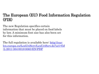 The European (EU) Food Information Regulation
(FIR)
The new Regulation specifies certain
information that must be placed on food labels
by law. A minimum font size has also been set
for this information.
The full regulation is available here: http://eur-
lex.europa.eu/LexUriServ/LexUriServ.do?uri=OJ
:L:2011:304:0018:0063:EN:PDF
 