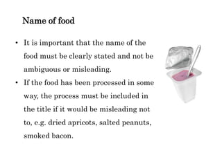 Name of food
• It is important that the name of the
food must be clearly stated and not be
ambiguous or misleading.
• If the food has been processed in some
way, the process must be included in
the title if it would be misleading not
to, e.g. dried apricots, salted peanuts,
smoked bacon.
 