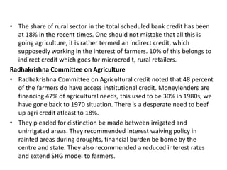 • The share of rural sector in the total scheduled bank credit has been
at 18% in the recent times. One should not mistake that all this is
going agriculture, it is rather termed an indirect credit, which
supposedly working in the interest of farmers. 10% of this belongs to
indirect credit which goes for microcredit, rural retailers.
Radhakrishna Committee on Agriculture
• Radhakrishna Committee on Agricultural credit noted that 48 percent
of the farmers do have access institutional credit. Moneylenders are
financing 47% of agricultural needs, this used to be 30% in 1980s, we
have gone back to 1970 situation. There is a desperate need to beef
up agri credit atleast to 18%.
• They pleaded for distinction be made between irrigated and
unirrigated areas. They recommended interest waiving policy in
rainfed areas during droughts, financial burden be borne by the
centre and state. They also recommended a reduced interest rates
and extend SHG model to farmers.
 