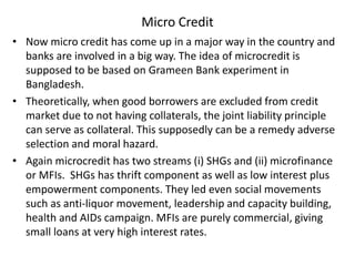 Micro Credit
• Now micro credit has come up in a major way in the country and
banks are involved in a big way. The idea of microcredit is
supposed to be based on Grameen Bank experiment in
Bangladesh.
• Theoretically, when good borrowers are excluded from credit
market due to not having collaterals, the joint liability principle
can serve as collateral. This supposedly can be a remedy adverse
selection and moral hazard.
• Again microcredit has two streams (i) SHGs and (ii) microfinance
or MFIs. SHGs has thrift component as well as low interest plus
empowerment components. They led even social movements
such as anti-liquor movement, leadership and capacity building,
health and AIDs campaign. MFIs are purely commercial, giving
small loans at very high interest rates.
 