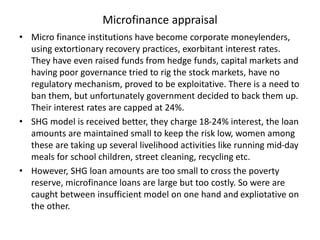 Microfinance appraisal
• Micro finance institutions have become corporate moneylenders,
using extortionary recovery practices, exorbitant interest rates.
They have even raised funds from hedge funds, capital markets and
having poor governance tried to rig the stock markets, have no
regulatory mechanism, proved to be exploitative. There is a need to
ban them, but unfortunately government decided to back them up.
Their interest rates are capped at 24%.
• SHG model is received better, they charge 18-24% interest, the loan
amounts are maintained small to keep the risk low, women among
these are taking up several livelihood activities like running mid-day
meals for school children, street cleaning, recycling etc.
• However, SHG loan amounts are too small to cross the poverty
reserve, microfinance loans are large but too costly. So were are
caught between insufficient model on one hand and expliotative on
the other.
 