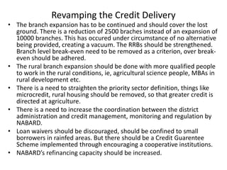 Revamping the Credit Delivery
• The branch expansion has to be continued and should cover the lost
ground. There is a reduction of 2500 braches instead of an expansion of
10000 branches. This has occured under circumstance of no alternative
being provided, creating a vacuum. The RRBs should be strengthened.
Branch level break-even need to be removed as a criterion, over break-
even should be adhered.
• The rural branch expansion should be done with more qualified people
to work in the rural conditions, ie, agricultural science people, MBAs in
rural development etc.
• There is a need to straighten the priority sector definition, things like
microcredit, rural housing should be removed, so that greater credit is
directed at agriculture.
• There is a need to increase the coordination between the district
administration and credit management, monitoring and regulation by
NABARD.
• Loan waivers should be discouraged, should be confined to small
borrowers in rainfed areas. But there should be a Credit Guarentee
Scheme implemented through encouraging a cooperative institutions.
• NABARD’s refinancing capacity should be increased.
 
