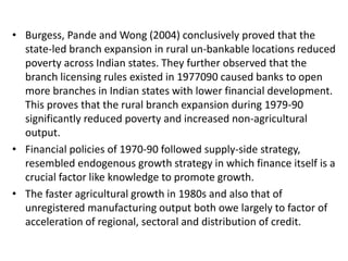 • Burgess, Pande and Wong (2004) conclusively proved that the
state-led branch expansion in rural un-bankable locations reduced
poverty across Indian states. They further observed that the
branch licensing rules existed in 1977090 caused banks to open
more branches in Indian states with lower financial development.
This proves that the rural branch expansion during 1979-90
significantly reduced poverty and increased non-agricultural
output.
• Financial policies of 1970-90 followed supply-side strategy,
resembled endogenous growth strategy in which finance itself is a
crucial factor like knowledge to promote growth.
• The faster agricultural growth in 1980s and also that of
unregistered manufacturing output both owe largely to factor of
acceleration of regional, sectoral and distribution of credit.
 