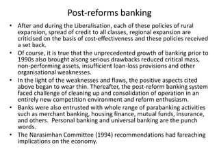 Post-reforms banking
• After and during the Liberalisation, each of these policies of rural
expansion, spread of credit to all classes, regional expansion are
criticised on the basis of cost-effectiveness and these policies received
a set back.
• Of course, it is true that the unprecedented growth of banking prior to
1990s also brought alsong serious drawbacks reduced critical mass,
non-performing assets, insufficient loan-loss provisions and other
organisational weaknesses.
• In the light of the weaknesses and flaws, the positive aspects cited
above began to wear thin. Thereafter, the post-reform banking system
faced challenge of cleaning up and consolidation of operation in an
entirely new competition environment and reform enthusiasm.
• Banks were also entrusted with whole range of parabanking activities
such as merchant banking, housing finance, mutual funds, insurance,
and others. Personal banking and universal banking are the punch
words.
• The Narasimhan Committee (1994) recommendations had fareaching
implications on the economy.
 