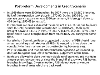 Post-reform Developments in Credit Scenario
• In 1969 there were 8000 branches, by 2007 there are 68,680 branches.
Bulk of the expansion took place in 1970-90. During 1970-90, the
average branch expansion was 2550 per annum, it is brought down to
464 during 1990-05 (one sixth).
• Is it because we have exhausted the need, not at all. This is due to policy
shift. In 1990, rural branches constituted 35,000 (57%), there were
brought down to 33,017 in 1996, to 30,572 (44.5%) in 2005. Semi-urban
banks share is also brought down from 40.8% to 22.2% during the same
time.
• Narasimhan Committee Report suggested that each of PSB should have
a rural subsidiary and takeover all RRBs. It wanted to bring down the
complexity in the structure, so that restructuring becomes easy.
• Post-Reform RBI unit that monitored branch expansion was wound up.
decision to expand was left to commercial judgement of the bank.
• Banks are allowed to close their non-viable rural branches and maintain
a mere extension counters or close the branch if already two PSB having
branches in a village. Given an option, PSBs do not open any more
branches in rural areas which are backward.
 