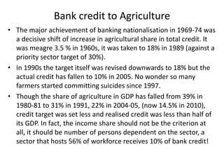 Bank credit to Agriculture
• The major achievement of banking nationalisation in 1969-74 was
a decisive shift of increase in agricultural share in total credit. It
was meagre 3.5 % in 1960s, it was taken to 18% in 1989 (against a
priority sector target of 30%).
• In 1990s the target itself was revised downwards to 18% but the
actual credit has fallen to 10% in 2005. No wonder so many
farmers started committing suicides since 1997.
• Though the share of agriculture in GDP has falled from 39% in
1980-81 to 31% in 1991, 22% in 2004-05, (now 14.5% in 2010),
credit target was set less and realised credit was less than half of
its GDP. In fact, the income share should not be the criterion at
all, it should be number of persons dependent on the sector, a
sector that hosts 56% of workforce receives 10% of bank credit!
 