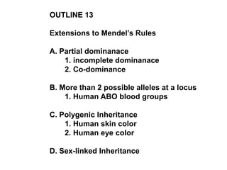 OUTLINE 13
Extensions to Mendel’s Rules
A. Partial dominanace
1. incomplete dominanace
2. Co-dominance
B. More than 2 possible alleles at a locus
1. Human ABO blood groups
C. Polygenic Inheritance
1. Human skin color
2. Human eye color
D. Sex-linked Inheritance
 