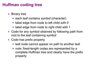 Huffman coding tree
 Binary tree
 each leaf contains symbol (character)
 label edge from node to left child with 0
 label edge from node to right child with 1
 Code for any symbol obtained by following path from
root to the leaf containing symbol
 Code has prefix property
 leaf node cannot appear on path to another leaf
 note: fixed-length codes are represented by a
complete Huffman tree and clearly have the prefix
property
 