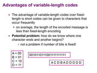 Advantages of variable-length codes
 The advantage of variable-length codes over fixed-
length is short codes can be given to characters that
occur frequently
 on average, the length of the encoded message is
less than fixed-length encoding
 Potential problem: how do we know where one
character ends and another begins?
• not a problem if number of bits is fixed!
A = 00
B = 01
C = 10
D = 11
0010110111001111111111
A C D B A D D D D D
 