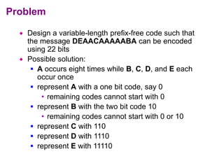 Problem
 Design a variable-length prefix-free code such that
the message DEAACAAAAABA can be encoded
using 22 bits
 Possible solution:
 A occurs eight times while B, C, D, and E each
occur once
 represent A with a one bit code, say 0
• remaining codes cannot start with 0
 represent B with the two bit code 10
• remaining codes cannot start with 0 or 10
 represent C with 110
 represent D with 1110
 represent E with 11110
 