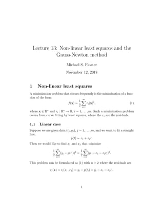 Lecture 13: Non-linear least squares and the
Gauss-Newton method
Michael S. Floater
November 12, 2018
1 Non-linear least squares
A minimization problem that occurs frequently is the minimization of a func-
tion of the form
f(x) =
1
2
m
X
i=1
ri(x)2
, (1)
where x ∈ Rn
and ri : Rn
→ R, i = 1, . . . , m. Such a minimization problem
comes from curve fitting by least squares, where the ri are the residuals.
1.1 Linear case
Suppose we are given data (tj, yj), j = 1, . . . , m, and we want to fit a straight
line,
p(t) = x1 + x2t.
Then we would like to find x1 and x2 that minimize
1
2
m
X
i=1
(yi − p(ti))2
=
1
2
m
X
i=1
(yi − x1 − x2ti)2
.
This problem can be formulated as (1) with n = 2 where the residuals are
ri(x) = ri(x1, x2) = yi − p(ti) = yi − x1 − x2ti.
1
 