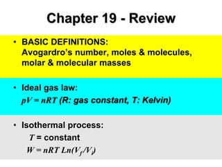 Chapter 19 - Review
• BASIC DEFINITIONS:
Avogardro’s number, moles & molecules,
molar & molecular masses
• Ideal gas law:
pV = nRT (R: gas constant, T: Kelvin)
• Isothermal process:
T = constant
W = nRT Ln(Vf /Vi)
 