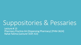 Suppositories & Pessaries
Lecture # 13
Pharmacy Practice-IIA (Dispensing Pharmacy) [PHM-3624]
Rahat Fatima (Lecturer DOP, IIUI)
 