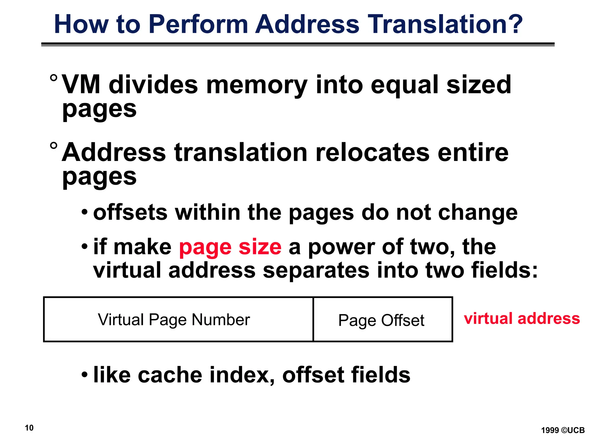 10 1999 ©UCB
How to Perform Address Translation?
°VM divides memory into equal sized
pages
°Address translation relocates entire
pages
• offsets within the pages do not change
• if make page size a power of two, the
virtual address separates into two fields:
• like cache index, offset fields
Virtual Page Number Page Offset virtual address
 