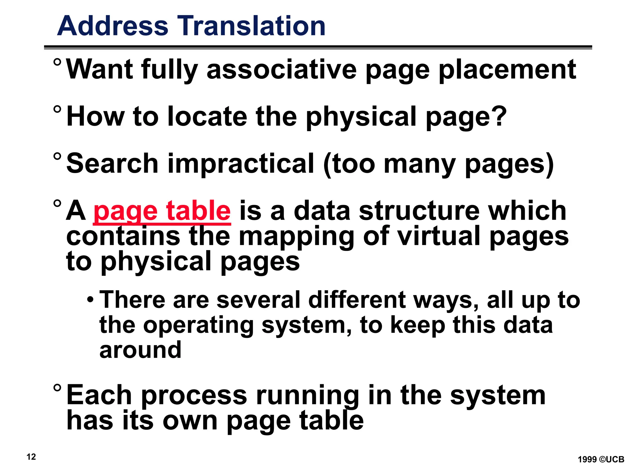12 1999 ©UCB
Address Translation
°Want fully associative page placement
°How to locate the physical page?
°Search impractical (too many pages)
°A page table is a data structure which
contains the mapping of virtual pages
to physical pages
• There are several different ways, all up to
the operating system, to keep this data
around
°Each process running in the system
has its own page table
 