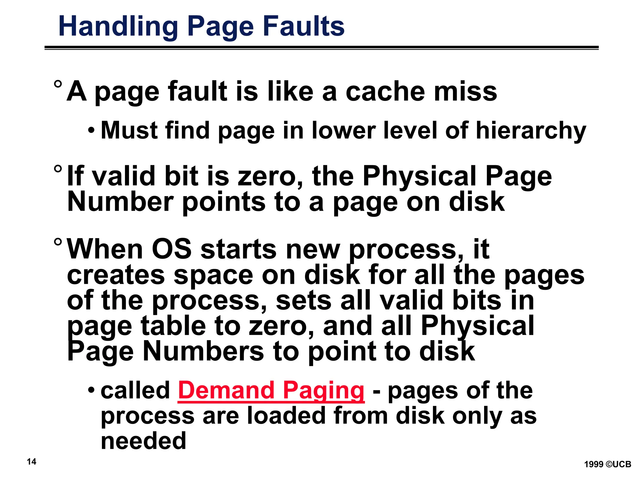 14 1999 ©UCB
Handling Page Faults
°A page fault is like a cache miss
• Must find page in lower level of hierarchy
°If valid bit is zero, the Physical Page
Number points to a page on disk
°When OS starts new process, it
creates space on disk for all the pages
of the process, sets all valid bits in
page table to zero, and all Physical
Page Numbers to point to disk
• called Demand Paging - pages of the
process are loaded from disk only as
needed
 