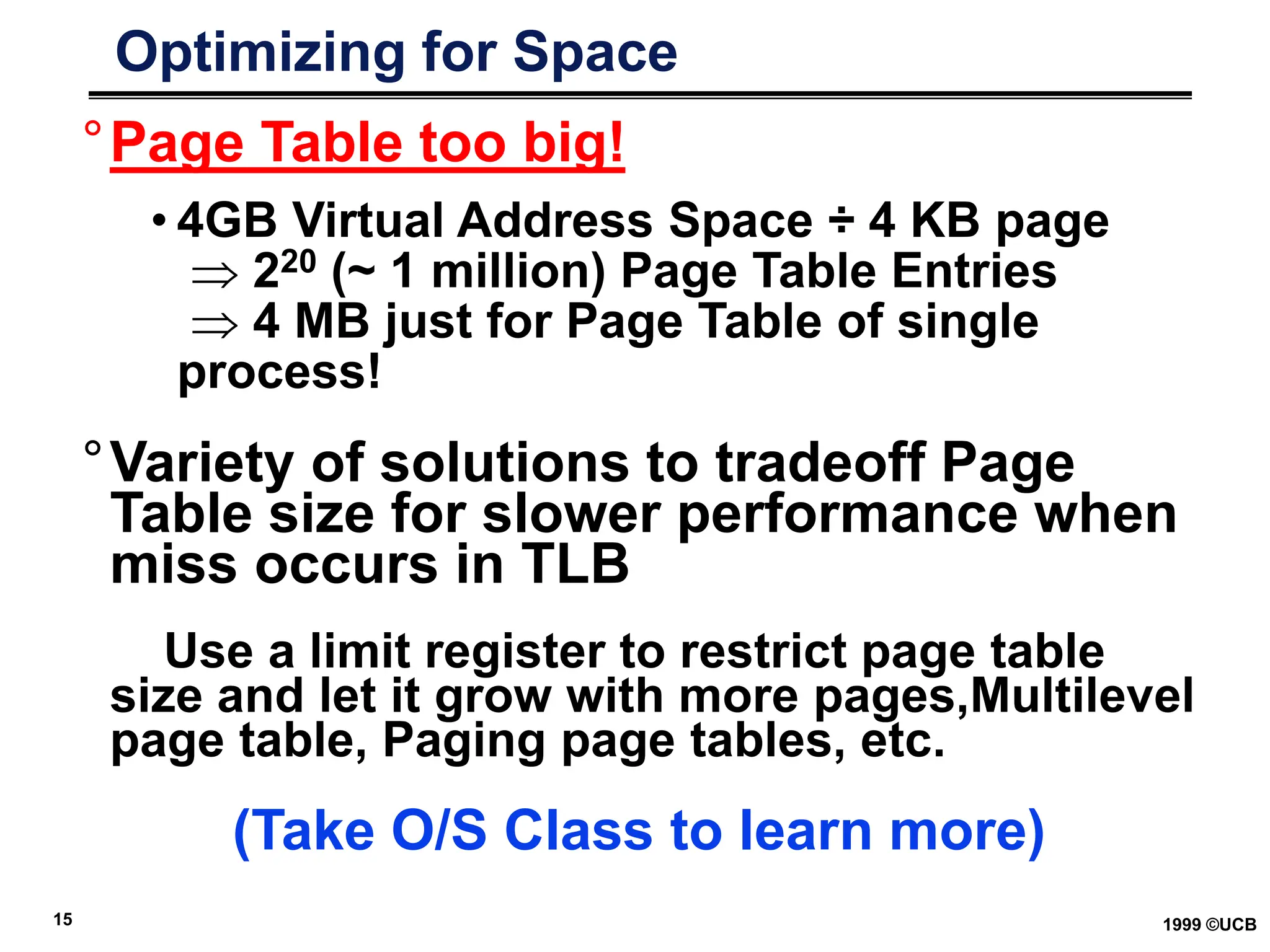 15 1999 ©UCB
Optimizing for Space
°Page Table too big!
• 4GB Virtual Address Space ÷ 4 KB page
 220 (~ 1 million) Page Table Entries
 4 MB just for Page Table of single
process!
°Variety of solutions to tradeoff Page
Table size for slower performance when
miss occurs in TLB
Use a limit register to restrict page table
size and let it grow with more pages,Multilevel
page table, Paging page tables, etc.
(Take O/S Class to learn more)
 