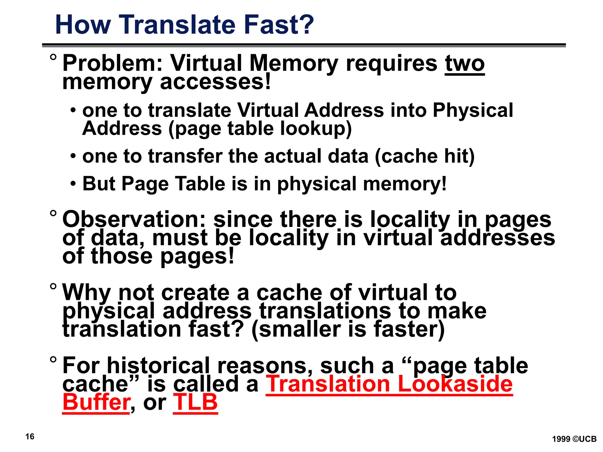 16 1999 ©UCB
How Translate Fast?
° Problem: Virtual Memory requires two
memory accesses!
• one to translate Virtual Address into Physical
Address (page table lookup)
• one to transfer the actual data (cache hit)
• But Page Table is in physical memory!
° Observation: since there is locality in pages
of data, must be locality in virtual addresses
of those pages!
° Why not create a cache of virtual to
physical address translations to make
translation fast? (smaller is faster)
° For historical reasons, such a “page table
cache” is called a Translation Lookaside
Buffer, or TLB
 