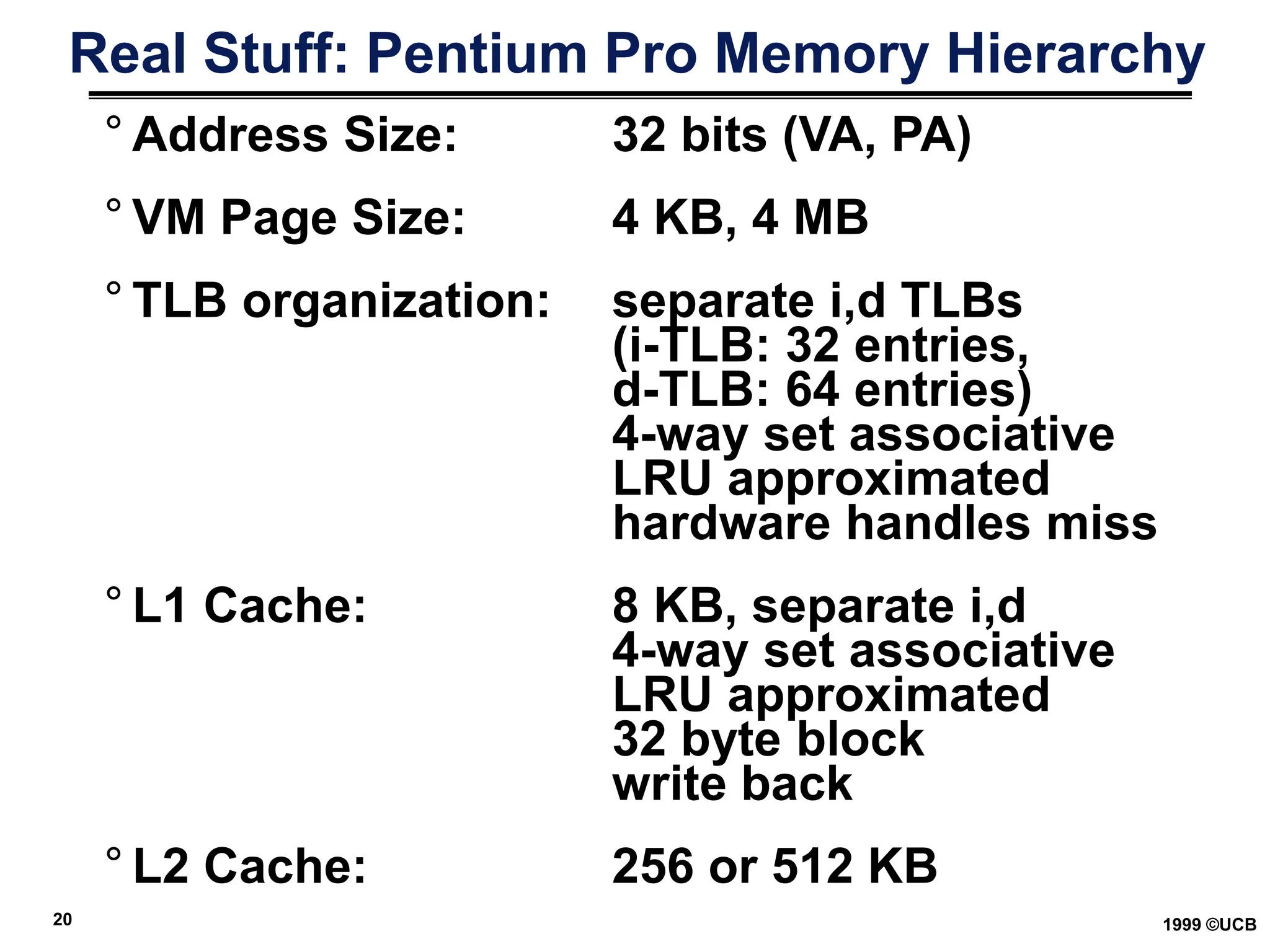 20 1999 ©UCB
Real Stuff: Pentium Pro Memory Hierarchy
° Address Size: 32 bits (VA, PA)
° VM Page Size: 4 KB, 4 MB
° TLB organization: separate i,d TLBs
(i-TLB: 32 entries,
d-TLB: 64 entries)
4-way set associative
LRU approximated
hardware handles miss
° L1 Cache: 8 KB, separate i,d
4-way set associative
LRU approximated
32 byte block
write back
° L2 Cache: 256 or 512 KB
 