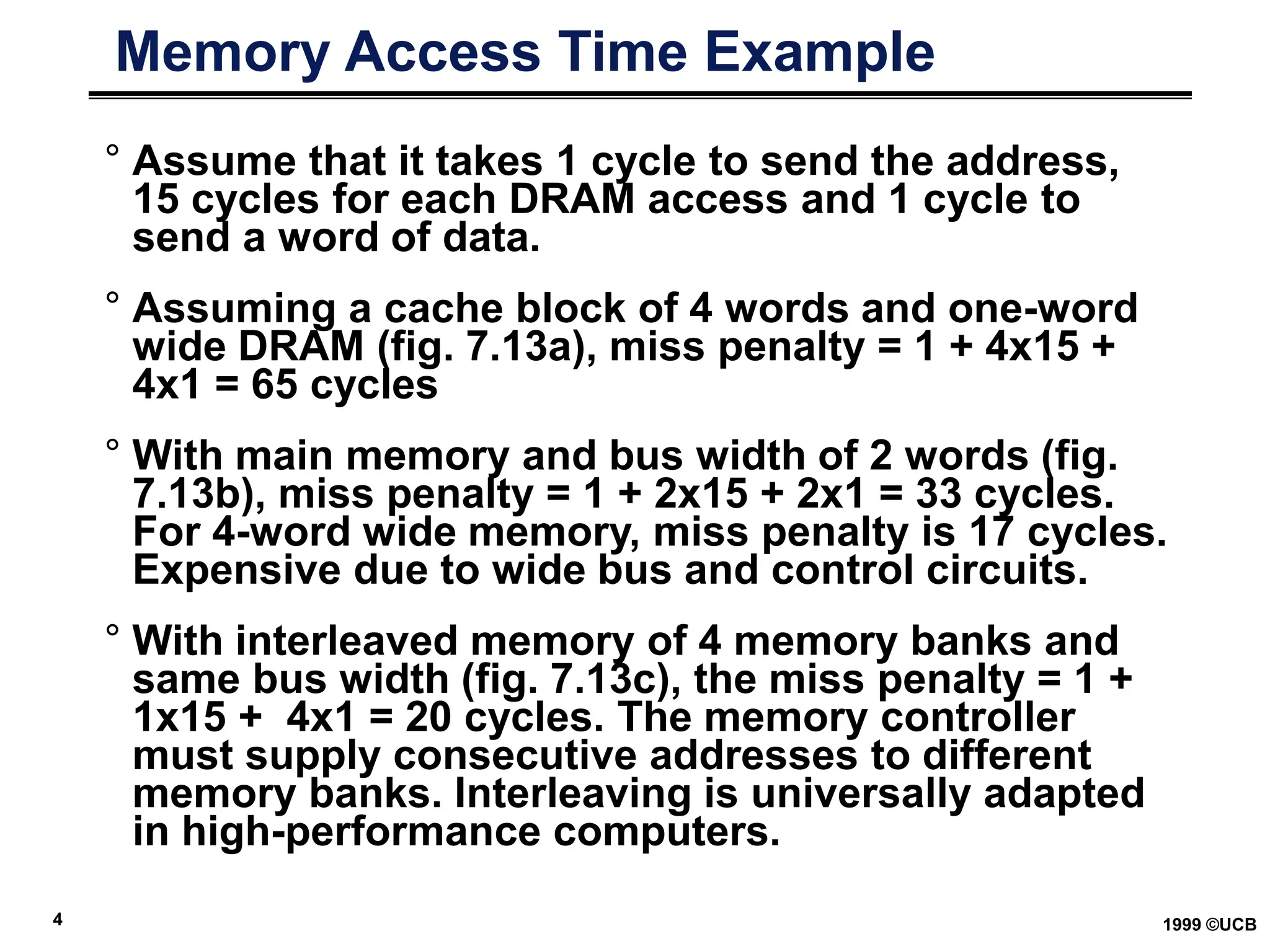 4 1999 ©UCB
Memory Access Time Example
° Assume that it takes 1 cycle to send the address,
15 cycles for each DRAM access and 1 cycle to
send a word of data.
° Assuming a cache block of 4 words and one-word
wide DRAM (fig. 7.13a), miss penalty = 1 + 4x15 +
4x1 = 65 cycles
° With main memory and bus width of 2 words (fig.
7.13b), miss penalty = 1 + 2x15 + 2x1 = 33 cycles.
For 4-word wide memory, miss penalty is 17 cycles.
Expensive due to wide bus and control circuits.
° With interleaved memory of 4 memory banks and
same bus width (fig. 7.13c), the miss penalty = 1 +
1x15 + 4x1 = 20 cycles. The memory controller
must supply consecutive addresses to different
memory banks. Interleaving is universally adapted
in high-performance computers.
 