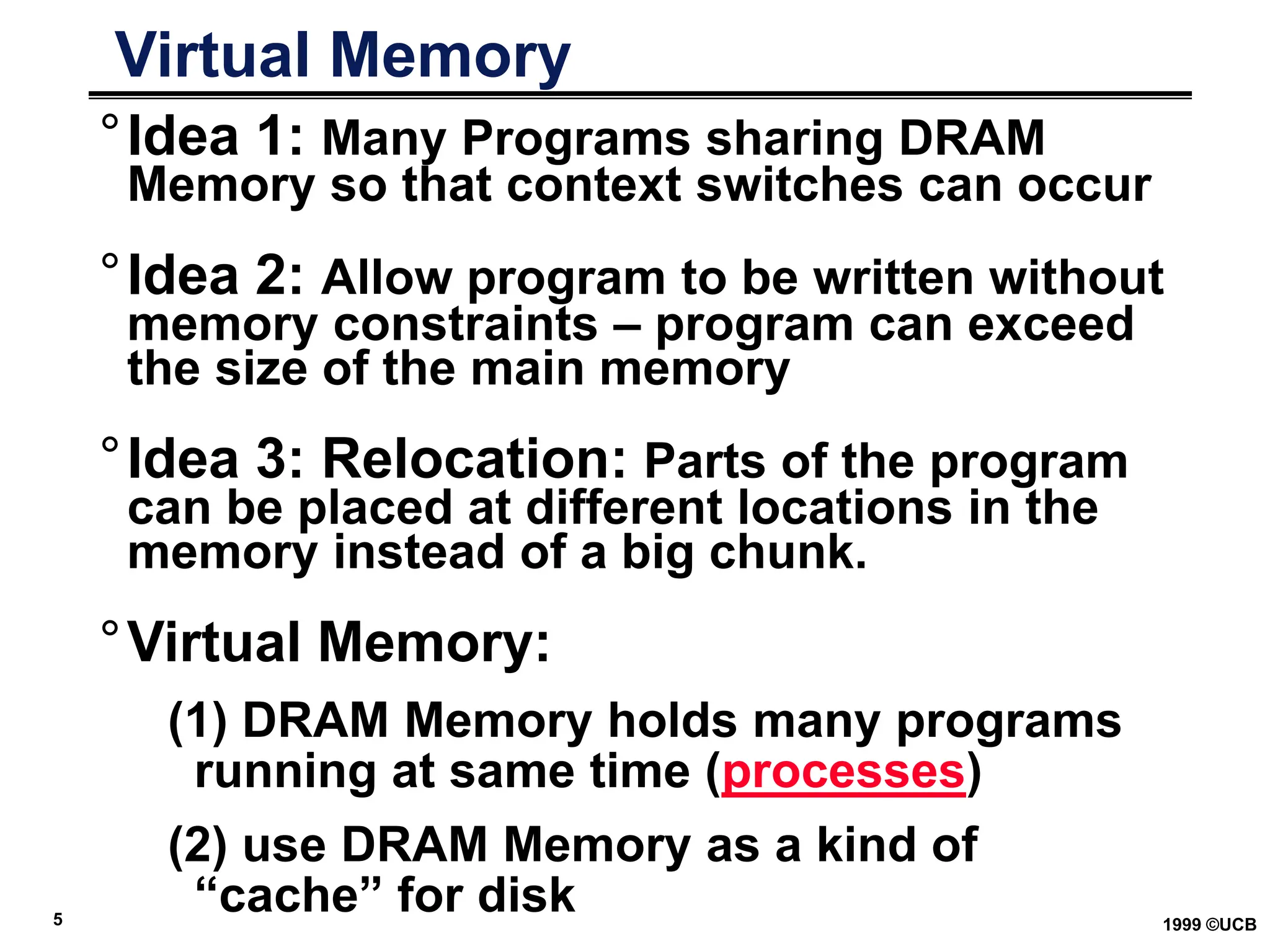 5 1999 ©UCB
Virtual Memory
°Idea 1: Many Programs sharing DRAM
Memory so that context switches can occur
°Idea 2: Allow program to be written without
memory constraints – program can exceed
the size of the main memory
°Idea 3: Relocation: Parts of the program
can be placed at different locations in the
memory instead of a big chunk.
°Virtual Memory:
(1) DRAM Memory holds many programs
running at same time (processes)
(2) use DRAM Memory as a kind of
“cache” for disk
 