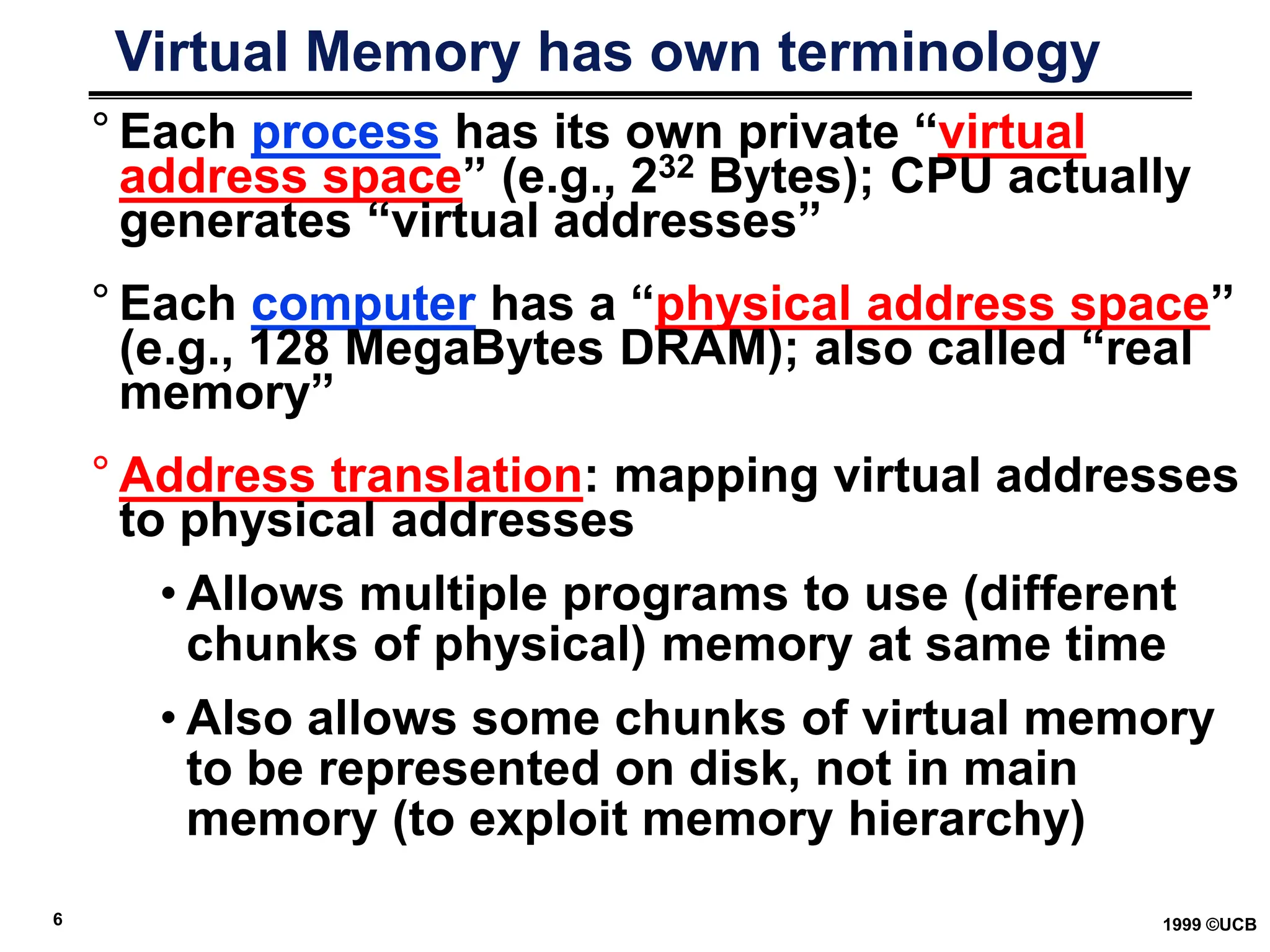 6 1999 ©UCB
Virtual Memory has own terminology
° Each process has its own private “virtual
address space” (e.g., 232 Bytes); CPU actually
generates “virtual addresses”
° Each computer has a “physical address space”
(e.g., 128 MegaBytes DRAM); also called “real
memory”
° Address translation: mapping virtual addresses
to physical addresses
• Allows multiple programs to use (different
chunks of physical) memory at same time
• Also allows some chunks of virtual memory
to be represented on disk, not in main
memory (to exploit memory hierarchy)
 