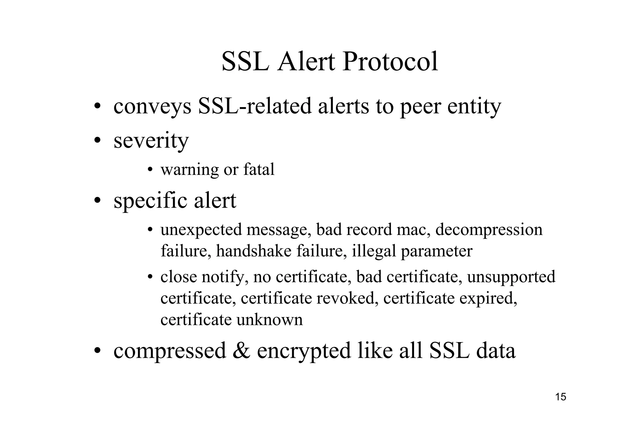 15
SSL Alert Protocol
• conveys SSL-related alerts to peer entity
• severity
• warning or fatal
• specific alert
• unexpected message, bad record mac, decompression
failure, handshake failure, illegal parameter
• close notify, no certificate, bad certificate, unsupported
certificate, certificate revoked, certificate expired,
certificate unknown
• compressed & encrypted like all SSL data
 