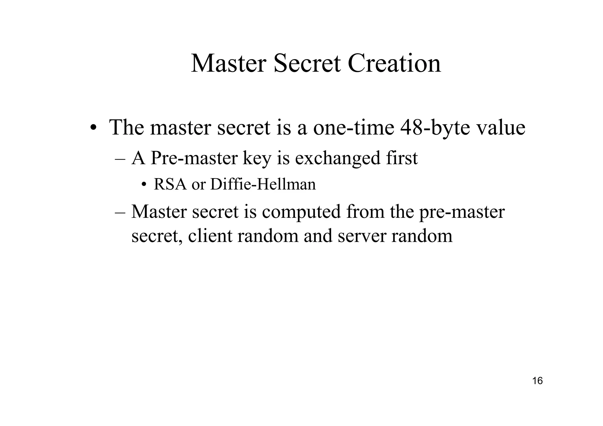 16
Master Secret Creation
• The master secret is a one-time 48-byte value
– A Pre-master key is exchanged first
• RSA or Diffie-Hellman
– Master secret is computed from the pre-master
secret, client random and server random
 