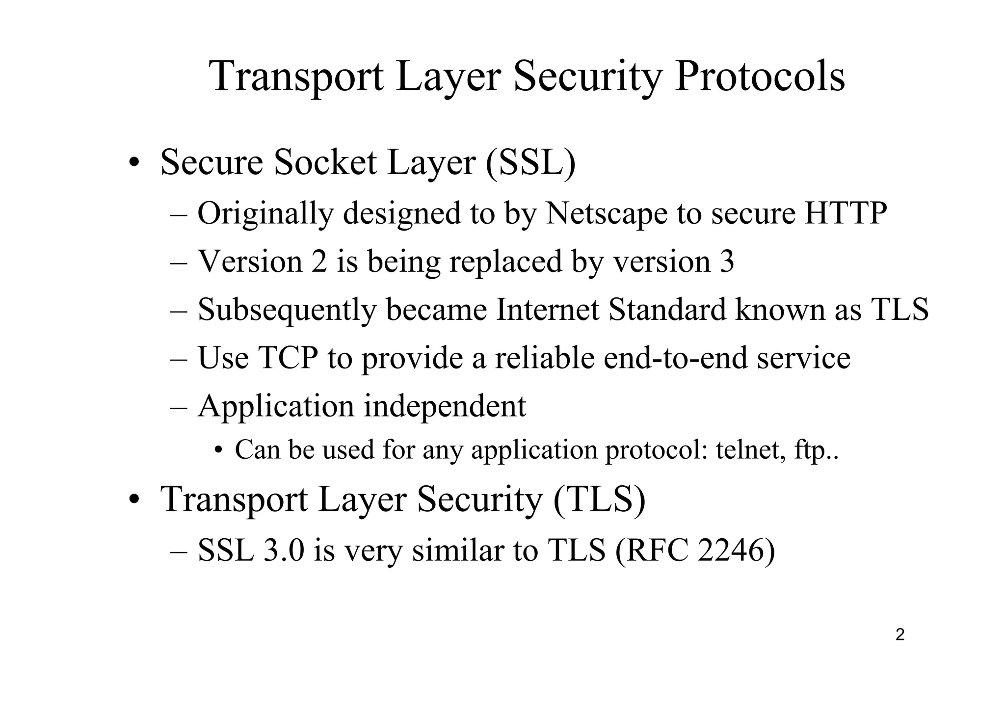 2
Transport Layer Security Protocols
• Secure Socket Layer (SSL)
– Originally designed to by Netscape to secure HTTP
– Version 2 is being replaced by version 3
– Subsequently became Internet Standard known as TLS
– Use TCP to provide a reliable end-to-end service
– Application independent
• Can be used for any application protocol: telnet, ftp..
• Transport Layer Security (TLS)
– SSL 3.0 is very similar to TLS (RFC 2246)
 
