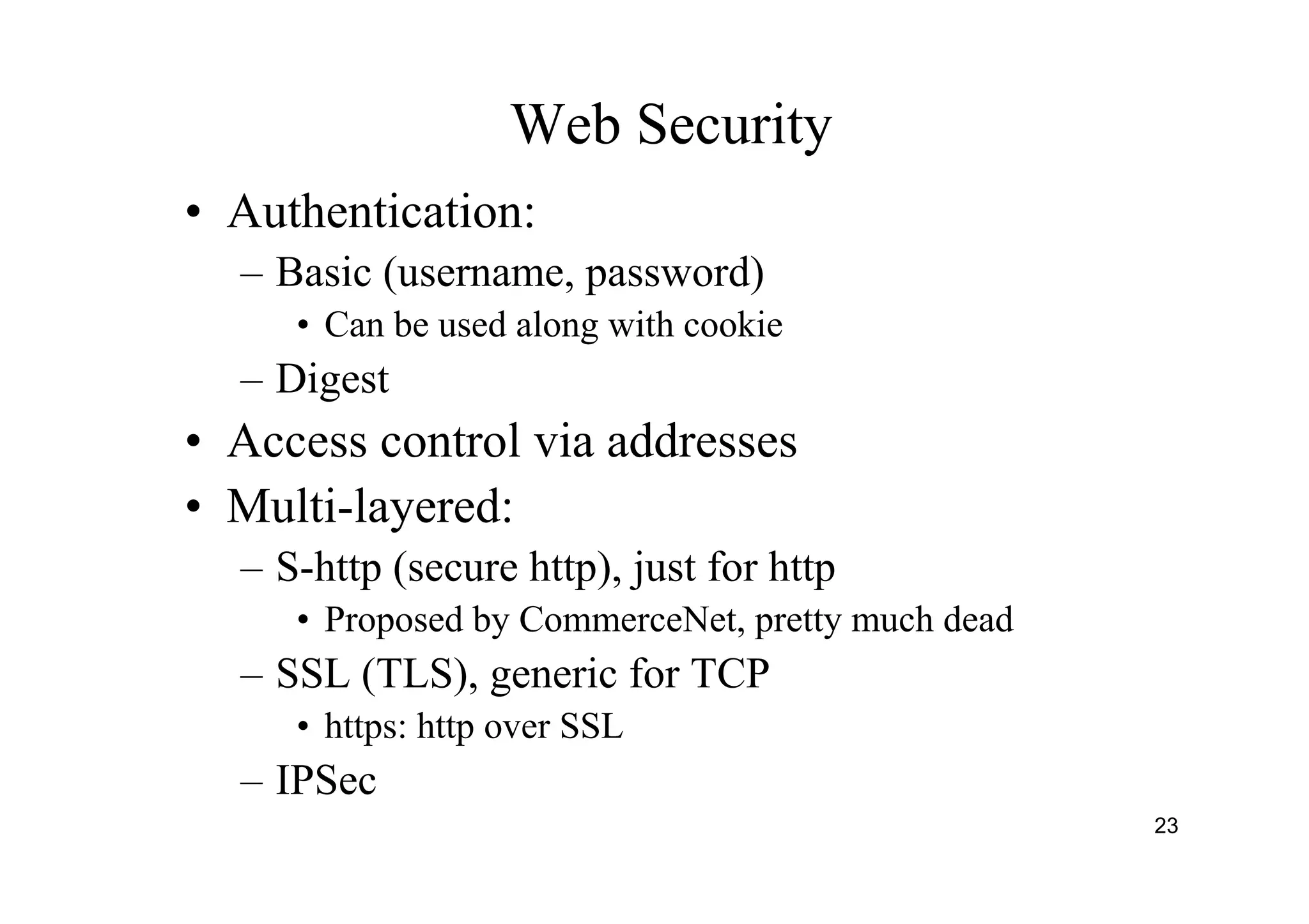 23
Web Security
• Authentication:
– Basic (username, password)
• Can be used along with cookie
– Digest
• Access control via addresses
• Multi-layered:
– S-http (secure http), just for http
• Proposed by CommerceNet, pretty much dead
– SSL (TLS), generic for TCP
• https: http over SSL
– IPSec
 