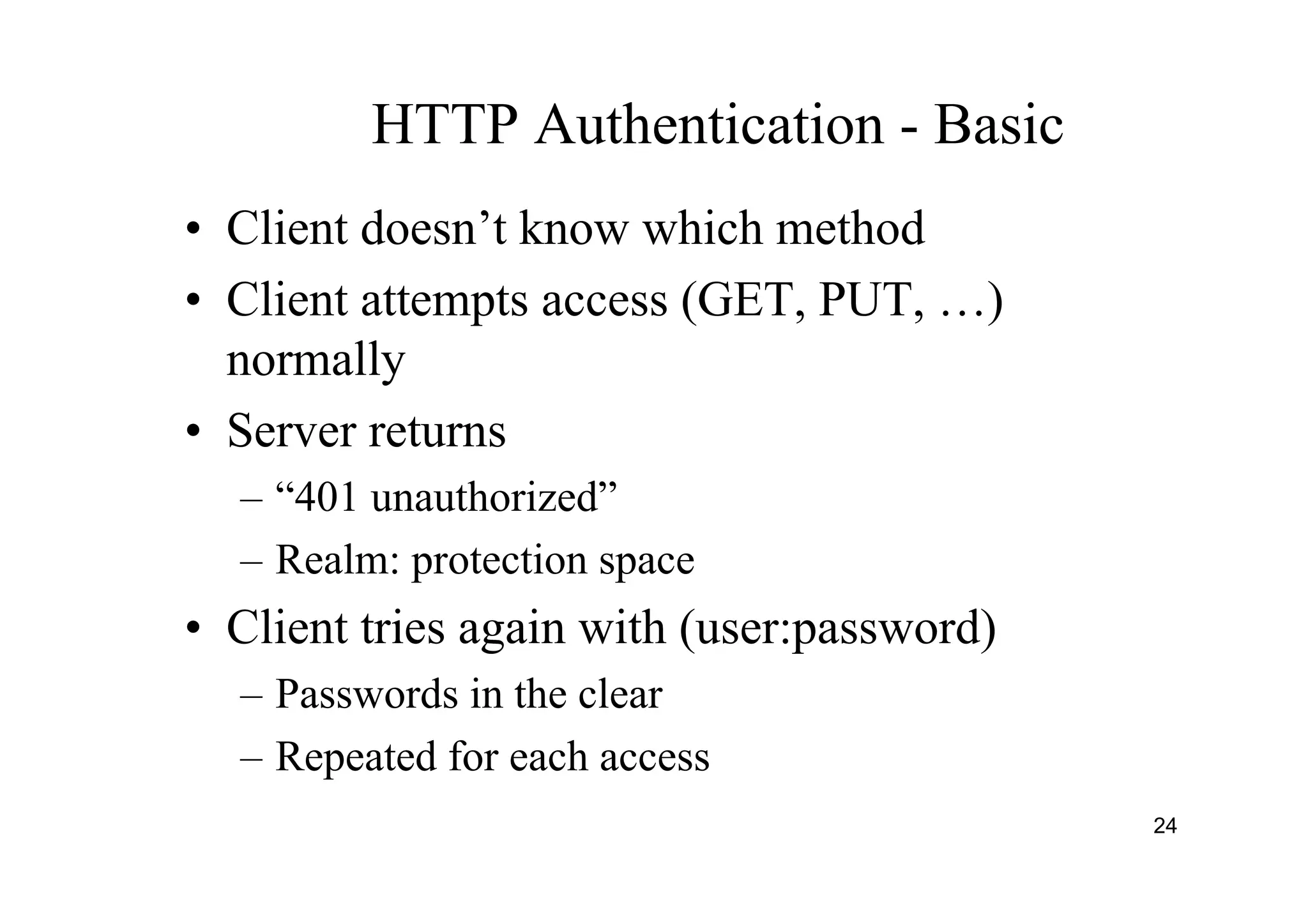 24
HTTP Authentication - Basic
• Client doesn’t know which method
• Client attempts access (GET, PUT, …)
normally
• Server returns
– “401 unauthorized”
– Realm: protection space
• Client tries again with (user:password)
– Passwords in the clear
– Repeated for each access
 