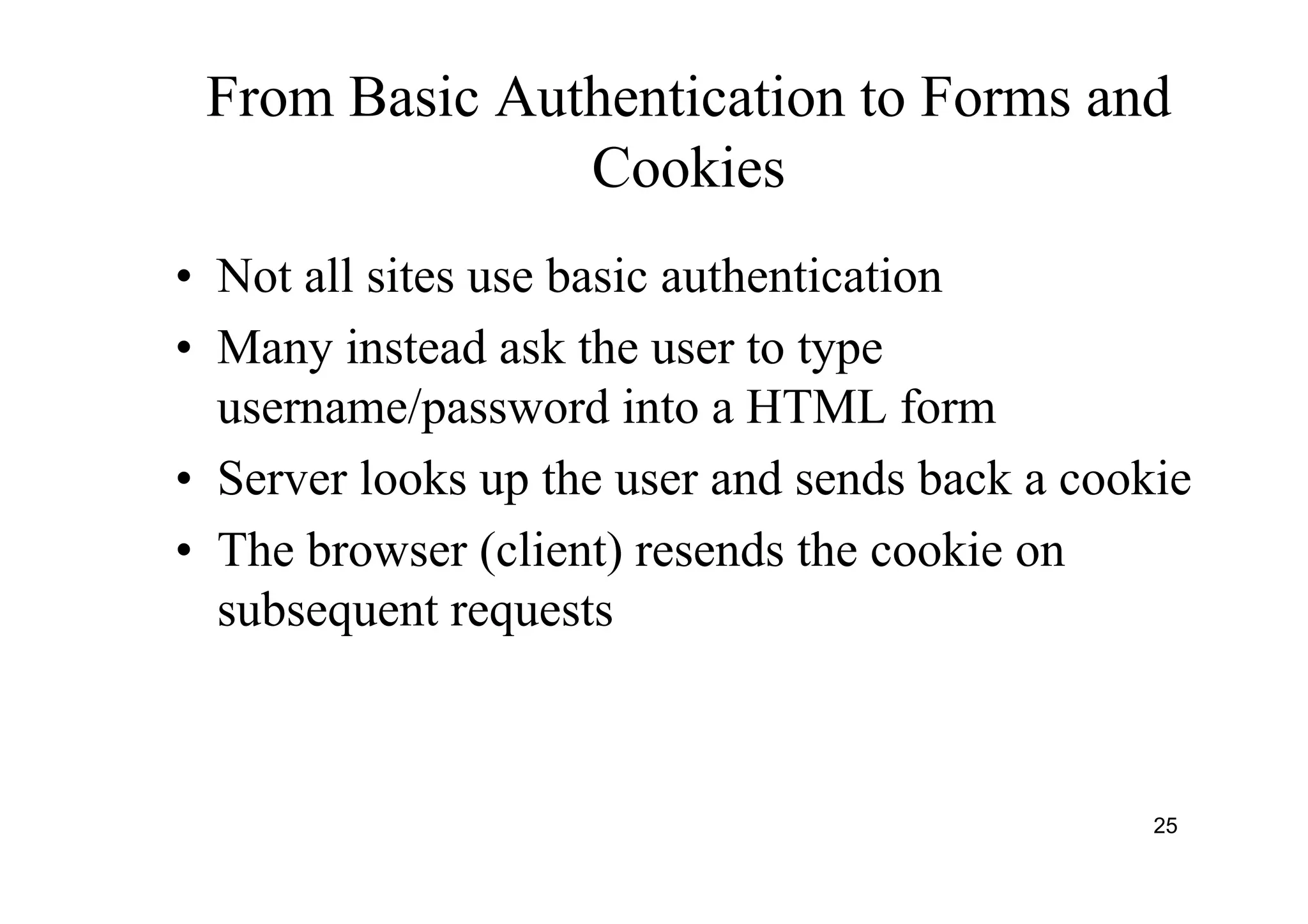 25
From Basic Authentication to Forms and
Cookies
• Not all sites use basic authentication
• Many instead ask the user to type
username/password into a HTML form
• Server looks up the user and sends back a cookie
• The browser (client) resends the cookie on
subsequent requests
 