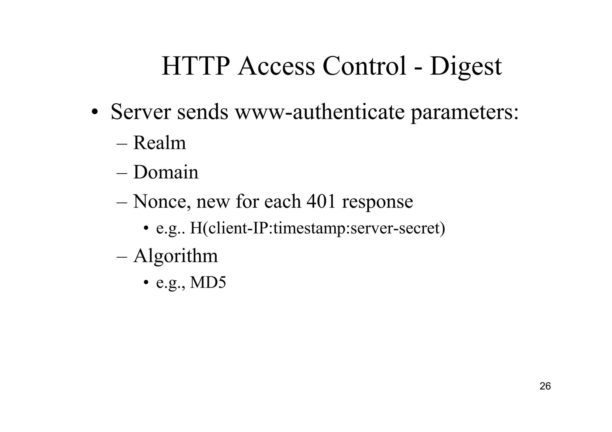 26
HTTP Access Control - Digest
• Server sends www-authenticate parameters:
– Realm
– Domain
– Nonce, new for each 401 response
• e.g.. H(client-IP:timestamp:server-secret)
– Algorithm
• e.g., MD5
 