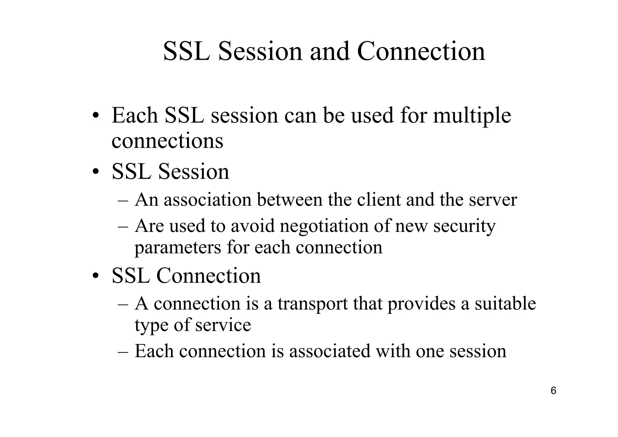 6
SSL Session and Connection
• Each SSL session can be used for multiple
connections
• SSL Session
– An association between the client and the server
– Are used to avoid negotiation of new security
parameters for each connection
• SSL Connection
– A connection is a transport that provides a suitable
type of service
– Each connection is associated with one session
 