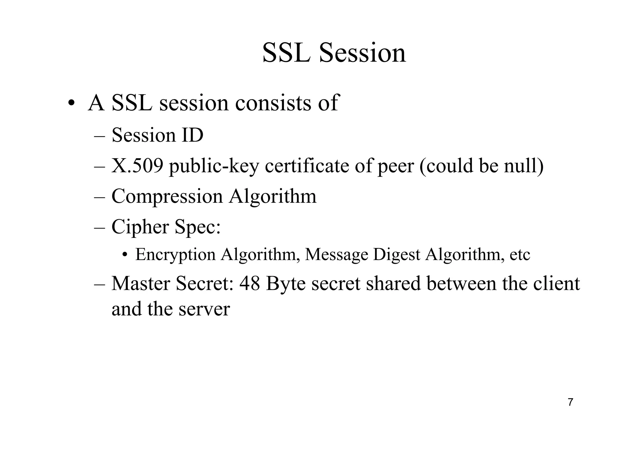 7
SSL Session
• A SSL session consists of
– Session ID
– X.509 public-key certificate of peer (could be null)
– Compression Algorithm
– Cipher Spec:
• Encryption Algorithm, Message Digest Algorithm, etc
– Master Secret: 48 Byte secret shared between the client
and the server
 