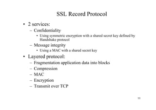 11
SSL Record Protocol
• 2 services:
– Confidentiality
• Using symmetric encryption with a shared secret key defined by
Handshake protocol
– Message integrity
• Using a MAC with a shared secret key
• Layered protocol:
– Fragmentation application data into blocks
– Compression
– MAC
– Encryption
– Transmit over TCP
 