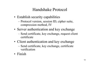 13
Handshake Protocol
• Establish security capabilities
– Protocol version, session ID, cipher suite,
compression method, IV
• Server authentication and key exchange
– Send certificate, key exchange, request client
certificate
• Client authentication and key exchange
– Send certificate, key exchange, certificate
verification
• Finish
 
