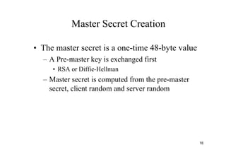 16
Master Secret Creation
• The master secret is a one-time 48-byte value
– A Pre-master key is exchanged first
• RSA or Diffie-Hellman
– Master secret is computed from the pre-master
secret, client random and server random
 