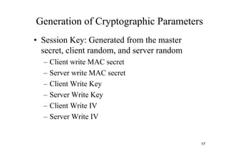 17
Generation of Cryptographic Parameters
• Session Key: Generated from the master
secret, client random, and server random
– Client write MAC secret
– Server write MAC secret
– Client Write Key
– Server Write Key
– Client Write IV
– Server Write IV
 