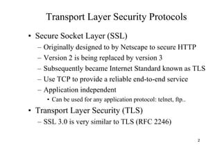 2
Transport Layer Security Protocols
• Secure Socket Layer (SSL)
– Originally designed to by Netscape to secure HTTP
– Version 2 is being replaced by version 3
– Subsequently became Internet Standard known as TLS
– Use TCP to provide a reliable end-to-end service
– Application independent
• Can be used for any application protocol: telnet, ftp..
• Transport Layer Security (TLS)
– SSL 3.0 is very similar to TLS (RFC 2246)
 