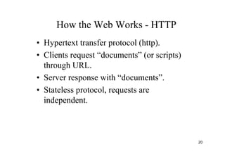 20
How the Web Works - HTTP
• Hypertext transfer protocol (http).
• Clients request “documents” (or scripts)
through URL.
• Server response with “documents”.
• Stateless protocol, requests are
independent.
 
