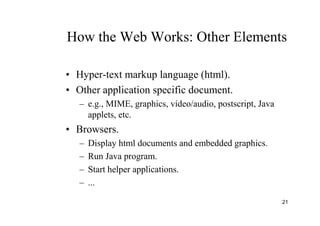 21
How the Web Works: Other Elements
• Hyper-text markup language (html).
• Other application specific document.
– e.g., MIME, graphics, video/audio, postscript, Java
applets, etc.
• Browsers.
– Display html documents and embedded graphics.
– Run Java program.
– Start helper applications.
– ...
 