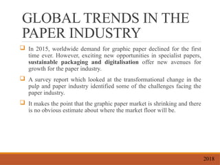 GLOBAL TRENDS IN THE
PAPER INDUSTRY
 In 2015, worldwide demand for graphic paper declined for the first
time ever. However, exciting new opportunities in specialist papers,
sustainable packaging and digitalisation offer new avenues for
growth for the paper industry.
 A survey report which looked at the transformational change in the
pulp and paper industry identified some of the challenges facing the
paper industry.
 It makes the point that the graphic paper market is shrinking and there
is no obvious estimate about where the market floor will be.
2018
 