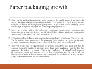 Paper packaging growth
 However, the authors also note that, while the market for graphic papers is shrinking, the
market for paper packaging is growing worldwide. This growth is being driven by societal
changes, including our changing shopping habits. In particular, online shopping means
there is a growing need for paper and carboard packaging materials.
 Improved product safety, the unboxing experience, counterfeiting measures and
improvements to last-mile delivery are all identified as offering particular opportunities
for innovation and growth for paper manufacturers.
 The authors, identified particular opportunities for producers of softwood fibres. They say,
“In the medium term, requirements for a stronger, lighter-weight packaging and the need
to balance out the deteriorating quality of recycled fibre could increase demand.”
 However, while they see opportunities for growth, the authors also point out that the
plastics packaging market is growing faster than paper packaging growth. This has
prompted the authors to argue, “Given the confluence of technological changes,
demographic changes, and resource concerns that we anticipate over the next decade, we
believe the industry will have to embrace change that is, in character, as well as pace,
vastly different from what we have seen before.”
 