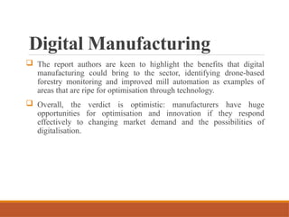 Digital Manufacturing
 The report authors are keen to highlight the benefits that digital
manufacturing could bring to the sector, identifying drone-based
forestry monitoring and improved mill automation as examples of
areas that are ripe for optimisation through technology.
 Overall, the verdict is optimistic: manufacturers have huge
opportunities for optimisation and innovation if they respond
effectively to changing market demand and the possibilities of
digitalisation.
 