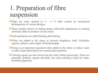 1. Preparation of fibre
suspension
 Pulps are water slurried to ½ - ¼ % fiber content by mechanical
disintegrators of various designs.
 These usually consist of rotating drums with knife attachments or rotating
stationary disks to produce viscous shear.
 Such operations are called beating and refining.
 Fillers are added to the slurry to increase brightness, bulk, flexibility,
opacity, softness, and weight of finished paper.
 Sizing is an important ingredient often added to the slurry to reduce water
or other liquid penetration into certain paper products.
 Coloring agents are also mixed into the slurry before processing. These are
generally synthetic organic dyestuffs, but some coloring is done by water-
insoluble pigments)
 
