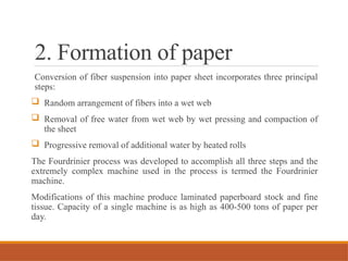 2. Formation of paper
Conversion of fiber suspension into paper sheet incorporates three principal
steps:
 Random arrangement of fibers into a wet web
 Removal of free water from wet web by wet pressing and compaction of
the sheet
 Progressive removal of additional water by heated rolls
The Fourdrinier process was developed to accomplish all three steps and the
extremely complex machine used in the process is termed the Fourdrinier
machine.
Modifications of this machine produce laminated paperboard stock and fine
tissue. Capacity of a single machine is as high as 400-500 tons of paper per
day.
 