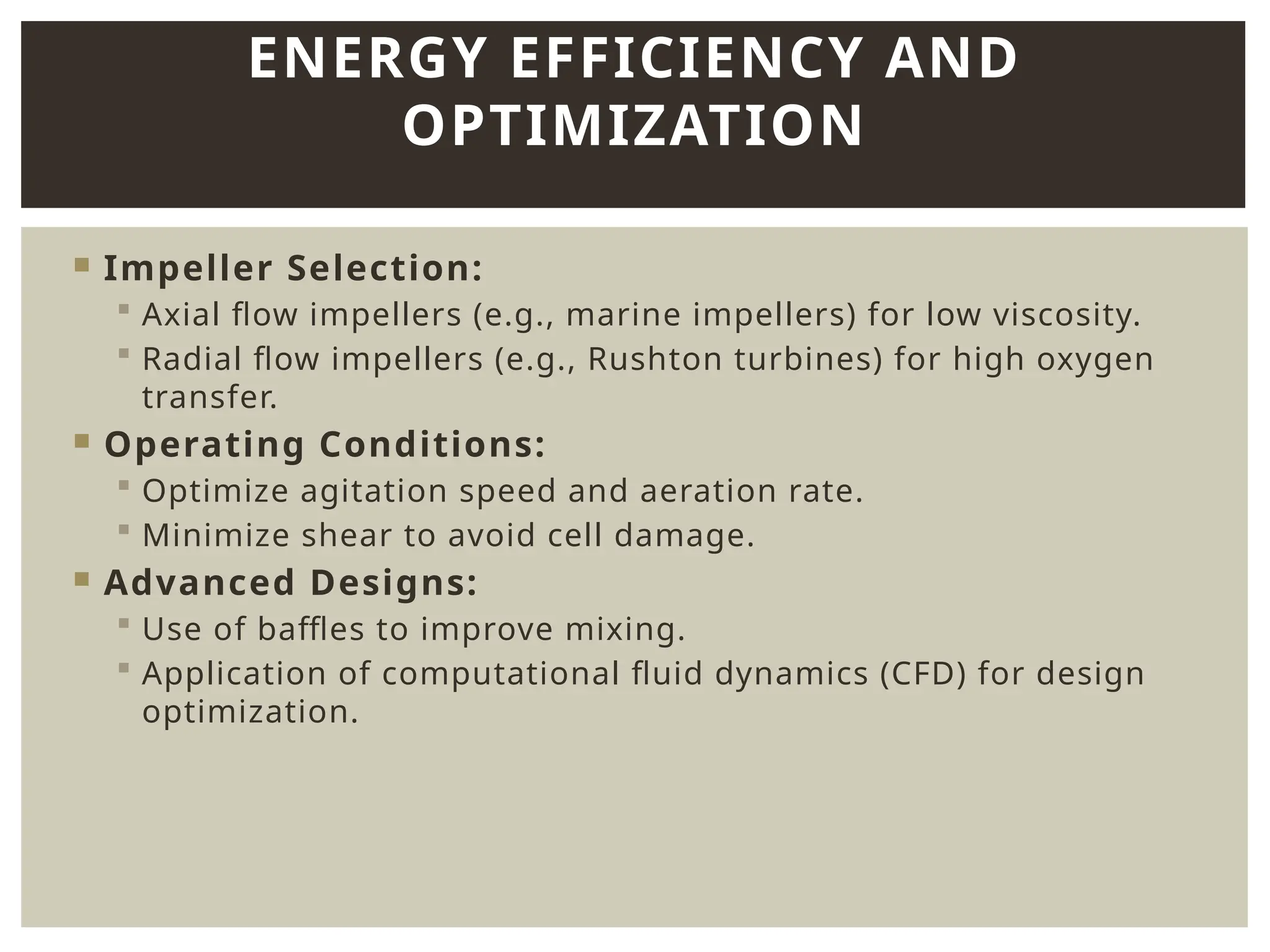  Impeller Selection:
 Axial flow impellers (e.g., marine impellers) for low viscosity.
 Radial flow impellers (e.g., Rushton turbines) for high oxygen
transfer.
 Operating Conditions:
 Optimize agitation speed and aeration rate.
 Minimize shear to avoid cell damage.
 Advanced Designs:
 Use of baffles to improve mixing.
 Application of computational fluid dynamics (CFD) for design
optimization.
ENERGY EFFICIENCY AND
OPTIMIZATION
 